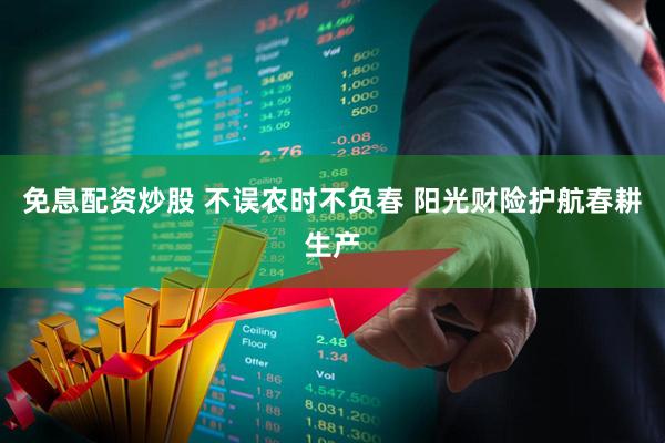 免息配资炒股 不误农时不负春 阳光财险护航春耕生产