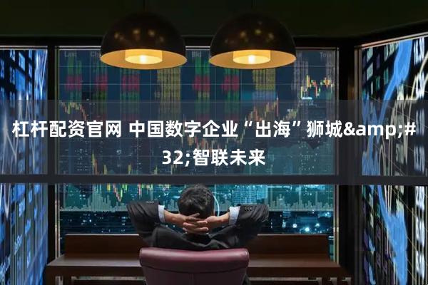 杠杆配资官网 中国数字企业“出海”狮城&#32;智联未来