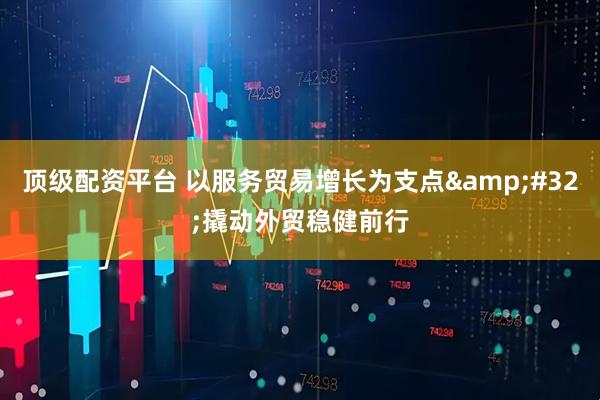 顶级配资平台 以服务贸易增长为支点&#32;撬动外贸稳健前行
