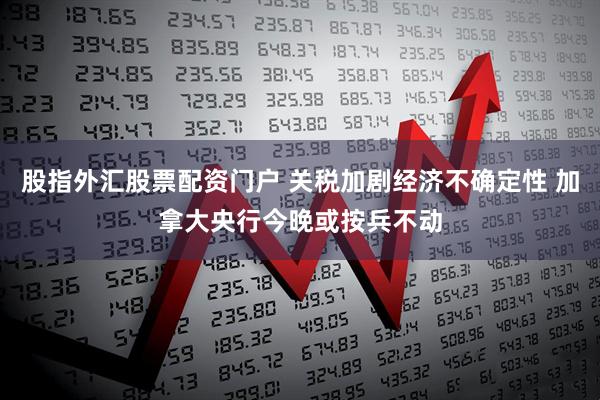 股指外汇股票配资门户 关税加剧经济不确定性 加拿大央行今晚或按兵不动