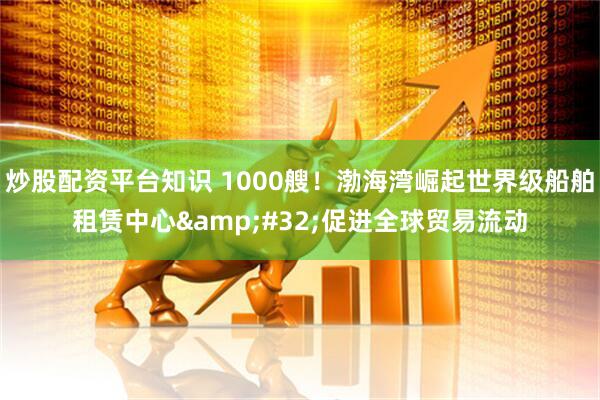 炒股配资平台知识 1000艘！渤海湾崛起世界级船舶租赁中心&#32;促进全球贸易流动