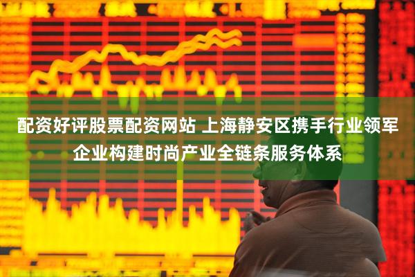 配资好评股票配资网站 上海静安区携手行业领军企业构建时尚产业全链条服务体系