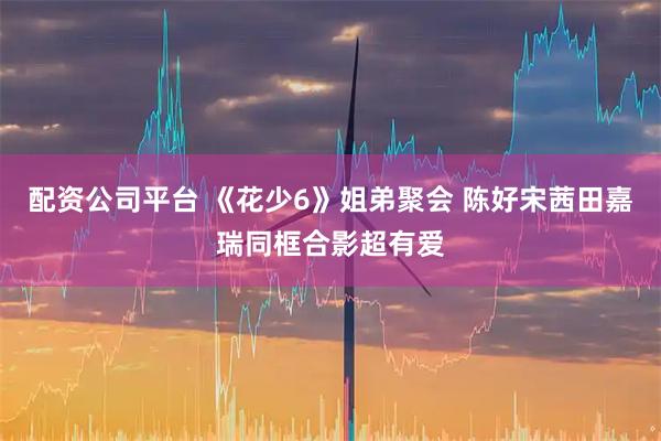 配资公司平台 《花少6》姐弟聚会 陈好宋茜田嘉瑞同框合影超有爱
