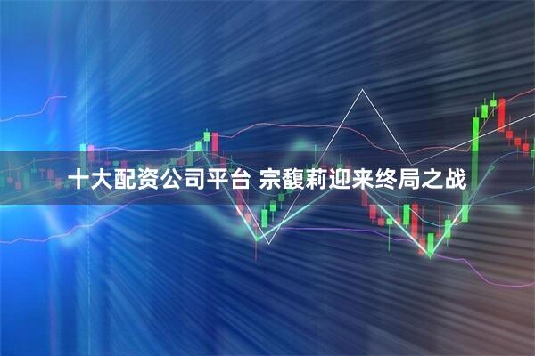 十大配资公司平台 宗馥莉迎来终局之战