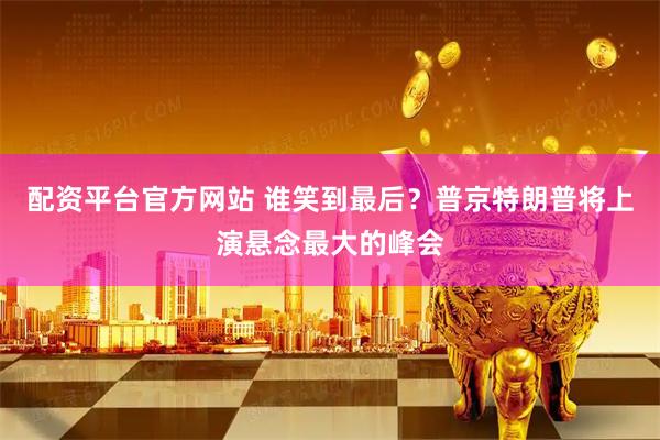 配资平台官方网站 谁笑到最后？普京特朗普将上演悬念最大的峰会