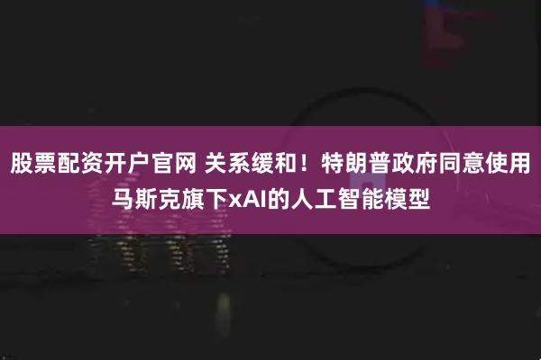 股票配资开户官网 关系缓和！特朗普政府同意使用马斯克旗下xAI的人工智能模型