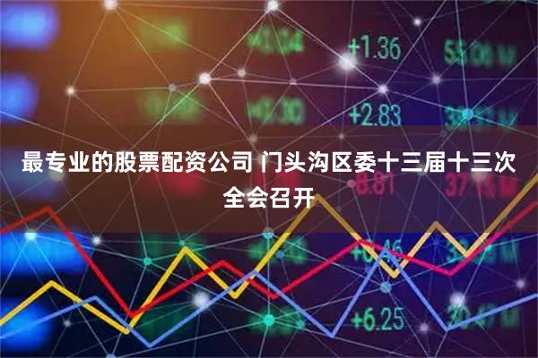 最专业的股票配资公司 门头沟区委十三届十三次全会召开