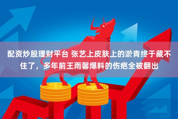 配资炒股理财平台 张艺上皮肤上的淤青终于藏不住了，多年前王雨馨爆料的伤疤全被翻出