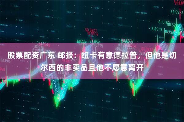 股票配资广东 邮报：纽卡有意德拉普，但他是切尔西的非卖品且他不愿意离开